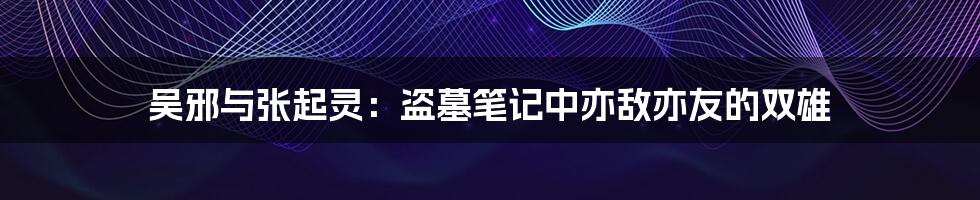 吴邪与张起灵:盗墓笔记中亦敌亦友的双雄