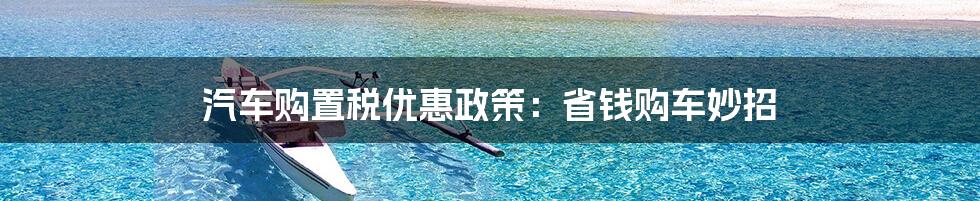 汽车购置税优惠政策:省钱购车妙招