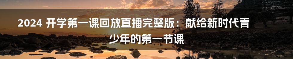 2024 开学第一课回放直播完整版:献给新时代青少年的第一节课
