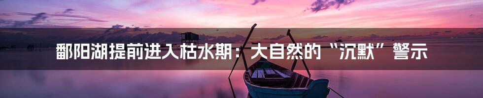 鄱阳湖提前进入枯水期:大自然的“沉默”警示