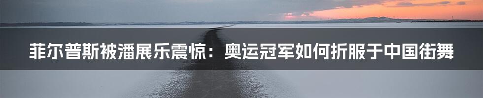 菲尔普斯被潘展乐震惊:奥运冠军如何折服于中国街舞