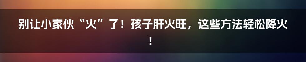 别让小家伙“火”了!孩子肝火旺,这些方法轻松降火!
