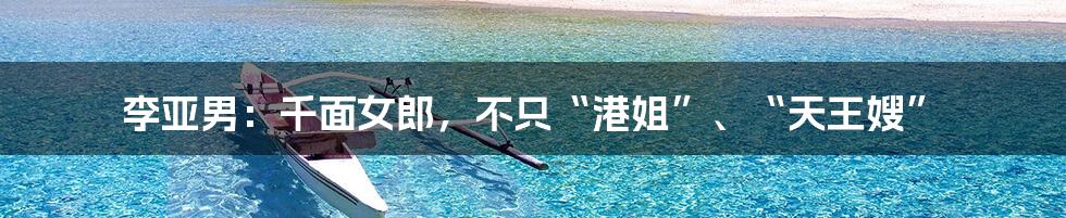 李亚男:千面女郎,不只“港姐”、“天王嫂”