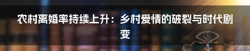 农村离婚率持续上升:乡村爱情的破裂与时代剧变