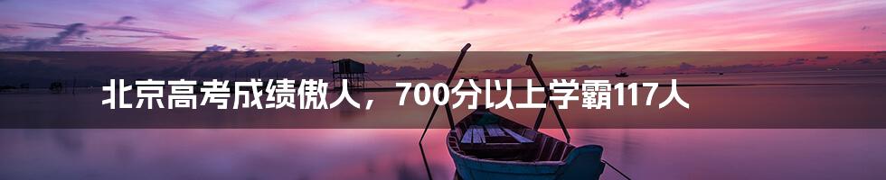 北京高考成绩傲人,700分以上学霸117人