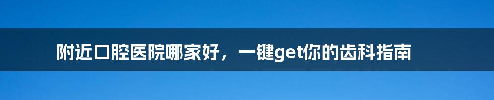 附近口腔医院哪家好,一键get你的齿科指南