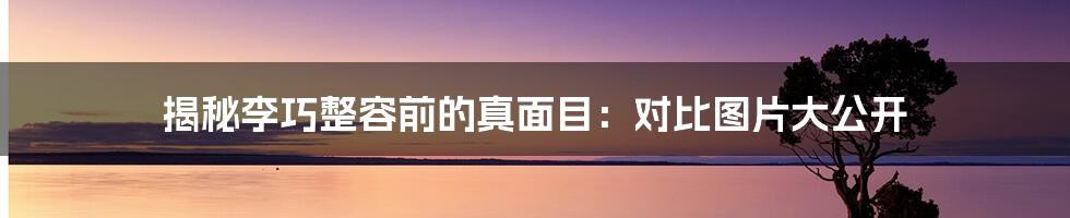 揭秘李巧整容前的真面目:对比图片大公开