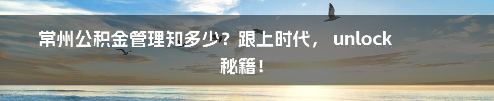 常州公积金管理知多少?跟上时代, unlock 秘籍!