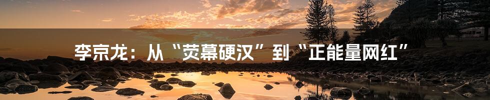 李京龙:从“荧幕硬汉”到“正能量网红”