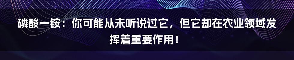 磷酸一铵:你可能从未听说过它,但它却在农业领域发挥着重要作用!