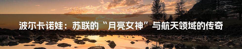 波尔卡诺娃:苏联的“月亮女神”与航天领域的传奇