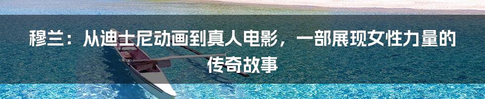 穆兰:从迪士尼动画到真人电影,一部展现女性力量的传奇故事