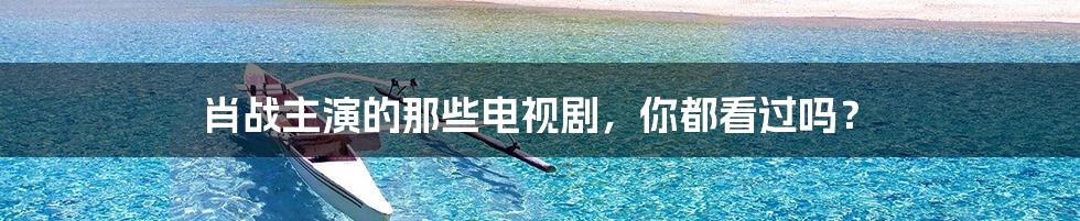 肖战主演的那些电视剧,你都看过吗?