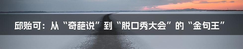 邱贻可:从“奇葩说”到“脱口秀大会”的“金句王”