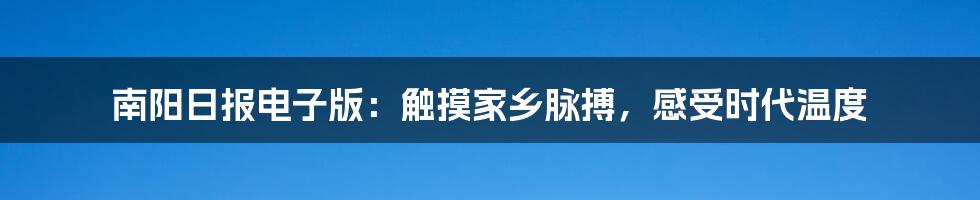 南阳日报电子版：触摸家乡脉搏，感受时代温度