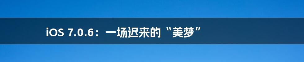 iOS 7.0.6:一场迟来的“美梦”