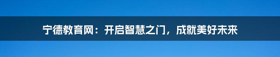 宁德教育网:开启智慧之门,成就美好未来