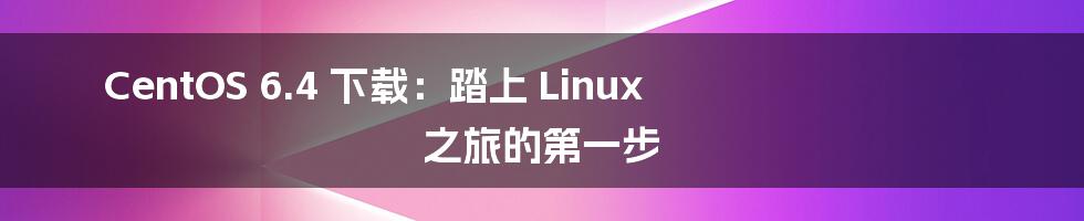 CentOS 6.4 下载:踏上 Linux 之旅的第一步