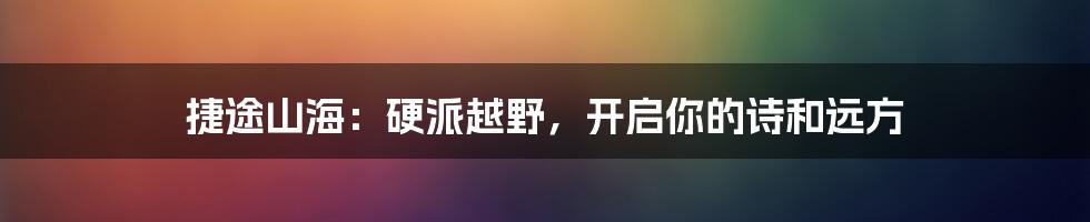捷途山海:硬派越野,开启你的诗和远方