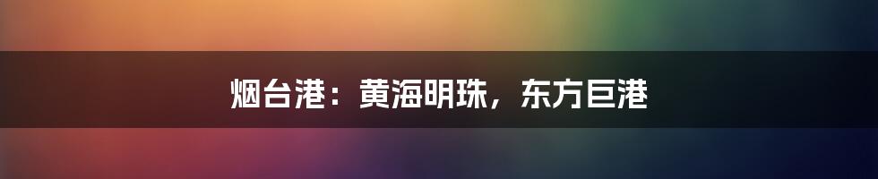 烟台港:黄海明珠,东方巨港
