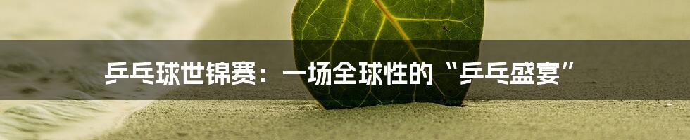 乒乓球世锦赛：一场全球性的“乒乓盛宴”