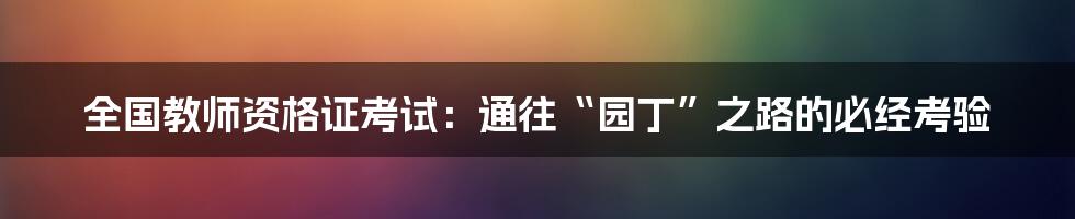 全国教师资格证考试:通往“园丁”之路的必经考验