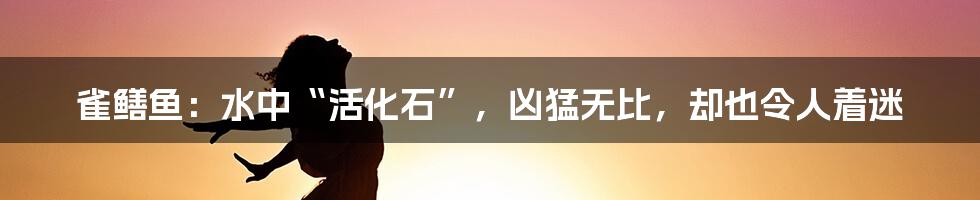 雀鳝鱼:水中“活化石”,凶猛无比,却也令人着迷