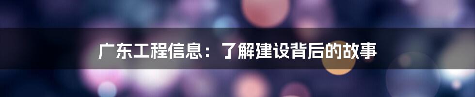 广东工程信息：了解建设背后的故事