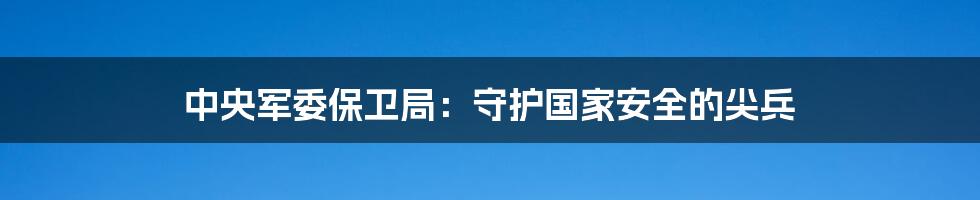 中央军委保卫局：守护国家安全的尖兵