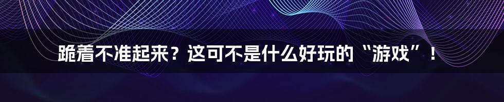 跪着不准起来？这可不是什么好玩的“游戏”！