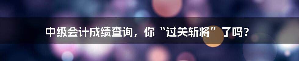 中级会计成绩查询,你“过关斩将”了吗?