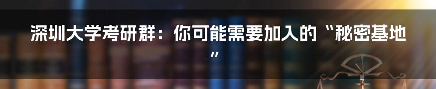 深圳大学考研群：你可能需要加入的“秘密基地”