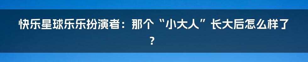 快乐星球乐乐扮演者:那个“小大人”长大后怎么样了?