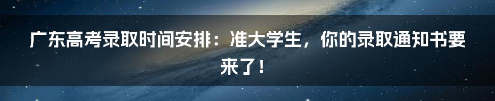 广东高考录取时间安排:准大学生,你的录取通知书要来了!