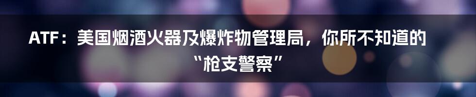 ATF:美国烟酒火器及爆炸物管理局,你所不知道的“枪支警察”