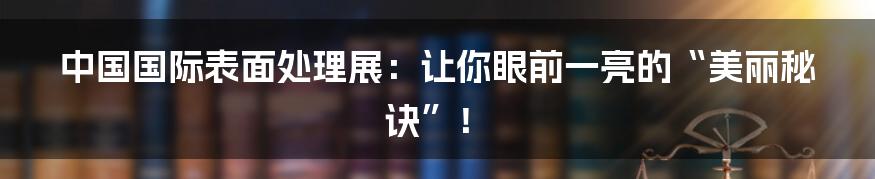 中国国际表面处理展：让你眼前一亮的“美丽秘诀”！