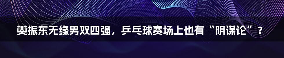 樊振东无缘男双四强,乒乓球赛场上也有“阴谋论”?