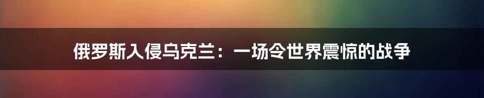 俄罗斯入侵乌克兰：一场令世界震惊的战争