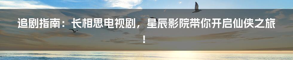 追剧指南:长相思电视剧,星辰影院带你开启仙侠之旅!