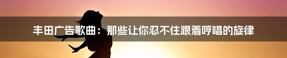 丰田广告歌曲:那些让你忍不住跟着哼唱的旋律