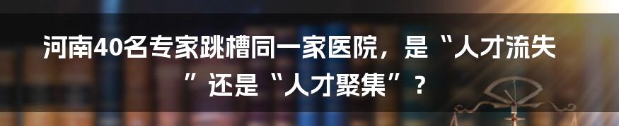 河南40名专家跳槽同一家医院,是“人才流失”还是“人才聚集”?