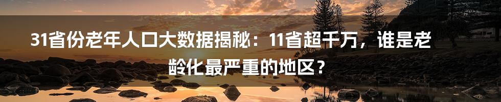 31省份老年人口大数据揭秘:11省超千万,谁是老龄化最严重的地区?