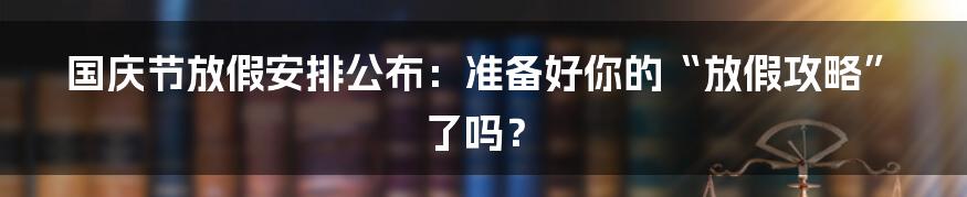 国庆节放假安排公布:准备好你的“放假攻略”了吗?