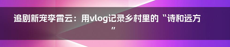 追剧新宠李霄云:用vlog记录乡村里的“诗和远方”