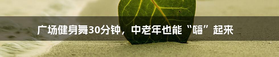 广场健身舞30分钟,中老年也能“嗨”起来