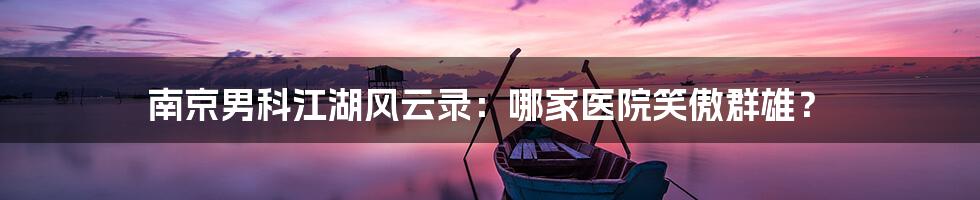 南京男科江湖风云录：哪家医院笑傲群雄？