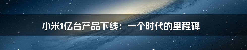 小米1亿台产品下线:一个时代的里程碑
