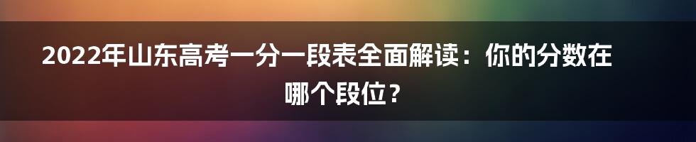 2022年山东高考一分一段表全面解读:你的分数在哪个段位?