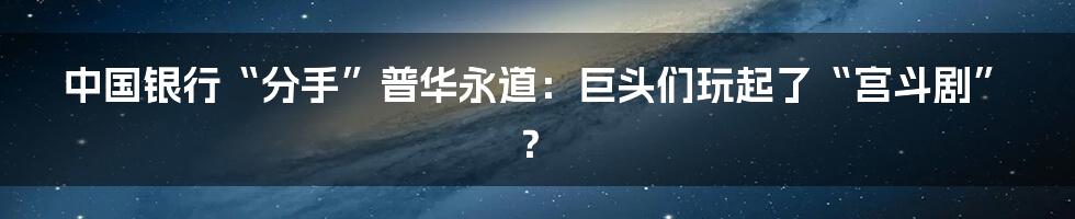 中国银行“分手”普华永道:巨头们玩起了“宫斗剧”?