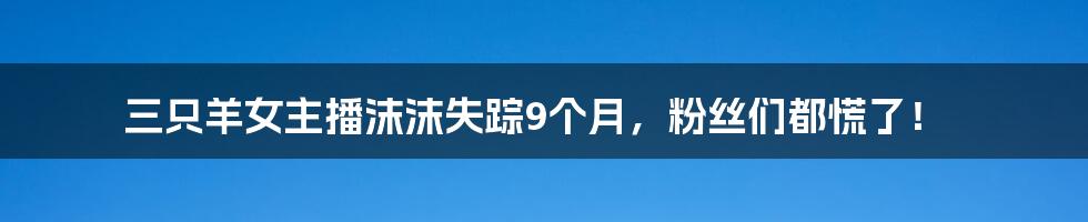 三只羊女主播沫沫失踪9个月,粉丝们都慌了!